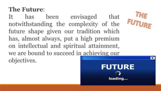 The Future:
It has been envisaged that
notwithstanding the complexity of the
future shape given our tradition which
has, almost always, put a high premium
on intellectual and spiritual attainment,
we are bound to succeed in achieving our
objectives.
 