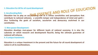 1. Education For All for all round development
2. Acculturating Role:
Education has to play an acculturating role as it refines sensitivities and perceptions that
contribute to national cohesion, a scientific temper and independence of mind and spirit—
thus furthering the goals of socialism, secularism and democracy enshrined in our
constitution.
3. Man-power Development:
Education develops man-power for different levels of national economy. It is also the
substrata on which research and development flourish, being the ultimate guarantee of
national self-reliance.
4. A unique Investment:
Education is a unique investment in the present and the future for all round development of
nation in all its manifestations.
 