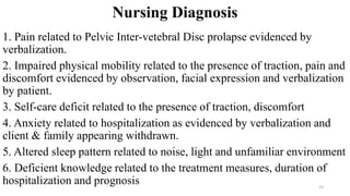 Nursing Diagnosis
1. Pain related to Pelvic Inter-vetebral Disc prolapse evidenced by
verbalization.
2. Impaired physical mobility related to the presence of traction, pain and
discomfort evidenced by observation, facial expression and verbalization
by patient.
3. Self-care deficit related to the presence of traction, discomfort
4. Anxiety related to hospitalization as evidenced by verbalization and
client & family appearing withdrawn.
5. Altered sleep pattern related to noise, light and unfamiliar environment
6. Deficient knowledge related to the treatment measures, duration of
hospitalization and prognosis 23
 