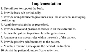 Implementation
1. Use pillows to support the back.
2. Provide back rub periodically.
3. Provide non-pharmacological measures like diversion, massaging,
positioning.
4. Administer analgesics as prescribed.
5. Provide active and passive exercises to all the extremities.
б. Advice the patient to perform breathing exercises.
7. Arrange or manage articles within the reach of the patient.
8. Provide positive reinforcement to the patient.
9. Maintain traction and explain the need of the traction.
10. Assist the patient doing self-care activities. 24
 