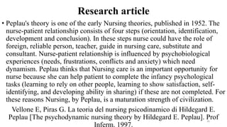 Research article
• Peplau's theory is one of the early Nursing theories, published in 1952. The
nurse-patient relationship consists of four steps (orientation, identification,
development and conclusion). In these steps nurse could have the role of
foreign, reliable person, teacher, guide in nursing care, substitute and
consultant. Nurse-patient relationship is influenced by psychobiological
experiences (needs, frustrations, conflicts and anxiety) which need
dynamism. Peplau thinks that Nursing care is an important opportunity for
nurse because she can help patient to complete the infancy psychological
tasks (learning to rely on other people, learning to show satisfaction, self-
identifying, and developing ability in sharing) if these are not completed. For
these reasons Nursing, by Peplau, is a maturation strength of civilization.
Vellone E, Piras G. La teoria del nursing psicodinamico di Hildegard E.
Peplau [The psychodynamic nursing theory by Hildegard E. Peplau]. Prof
Inferm. 1997.
26
 