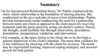 Summary
• In her Interpersonal Relationship theory, Dr. Peplau emphasized the
nurse -client relationship as the foundation of nursing practice. She
emphasized on the give-and-take of nurse-client relationships. Peplau
develop interpersonal model emphasizing the need for a partnership
between nurse and client as opposed to the client passively receiving
treatment (and the nurse passively acting out doctor's orders). Nurses,
she thought, could facilitate this through observation, description,
formulation, interpretation, validation, and intervention.
• For example, as the nurse listens to her client she or he develops a
general impression of the client's situation. The nurse then validates his
or her inferences by checking with the client for accuracy. The result
may be experiential learning, improved coping strategies, and personal
growth for both parties.
27
 