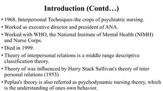 Introduction (Contd…)
• 1968, Interpersonal Techniques-the crops of psychiatric nursing.
• Worked as executive director and president of ANA.
• Worked with WHO, the National Institute of Mental Health (NIMH)
and Nurse Corps.
• Died in 1999.
• Theory of interpersonal relations is a middle range descriptive
classification theory.
• Theory of was influenced by Harry Stack Sullivan's theory of inter
personal relations (1953)
• Peplau's theory is also referred as psychodynamic nursing theory, which
is the understanding of ones own behavior. 5
 