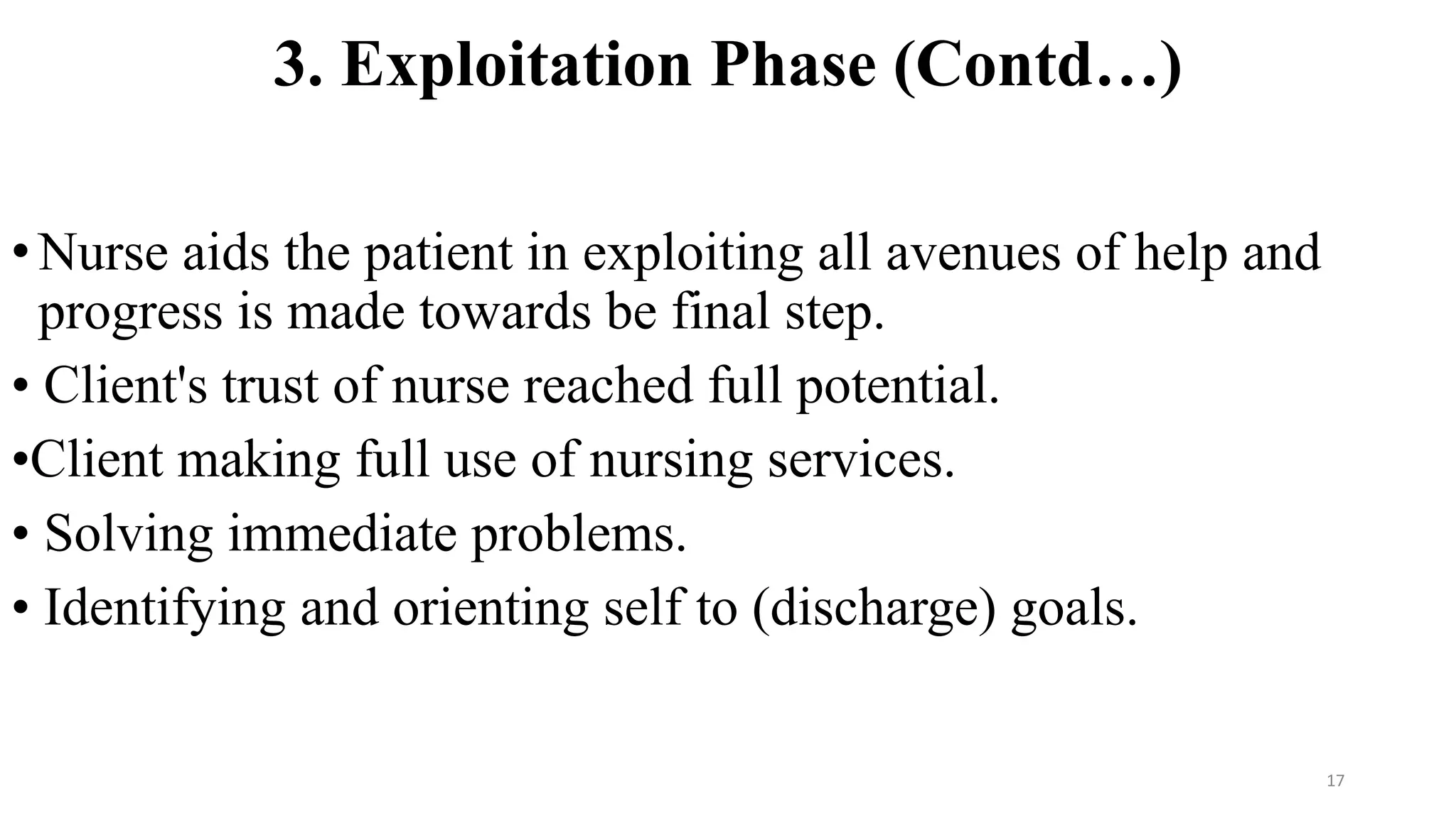 3. Exploitation Phase (Contd…)
•Nurse aids the patient in exploiting all avenues of help and
progress is made towards be final step.
• Client's trust of nurse reached full potential.
•Client making full use of nursing services.
• Solving immediate problems.
• Identifying and orienting self to (discharge) goals.
17
 
