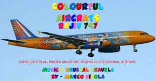 COLOURFUL
                   AIRCRATS
                      RAJIV 747


COPYRIGHTS TO ALL PHOTOS AND MUSIC BELONG TO THE ORIGINAL AUTHORS

            MUSIC :- Unusual Travels
              BY – Marco Nicola
 