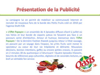 La campagne lui on permit de mobiliser sa communauté Internet et
recruter de nouveaux fans de la bande des Petits Fruits créé en 2010 par
l’agence Draft-FCB.
« L’Effet Papayon » un ensemble de 4 épisodes diffuses d’avril à juillet où
nos héros et leur bande de copains juteux ne faisaient pas face à un
parcours semé d’embûches. Amour et humour, bienvenue dans l’Effet
Papayon ! De la dernière Fashion Kiweek jusqu’au retour à l’état sauvage,
en passant par un voyage dans l’espace, les p’tits fruits vont mener le
spectateur au coeur de leur vie trépidante et délirante. Mauvaises
décisions, bonnes intentions, gaffes ou encore petites crasses, ils passent
en 2 minutes 30 du quelconque à l’ahurissant ! Quatre épisodes hilarants,
bourrés de références pop culturelles, digitales et de secondes lectures, en
bref un véritable fan service.
 