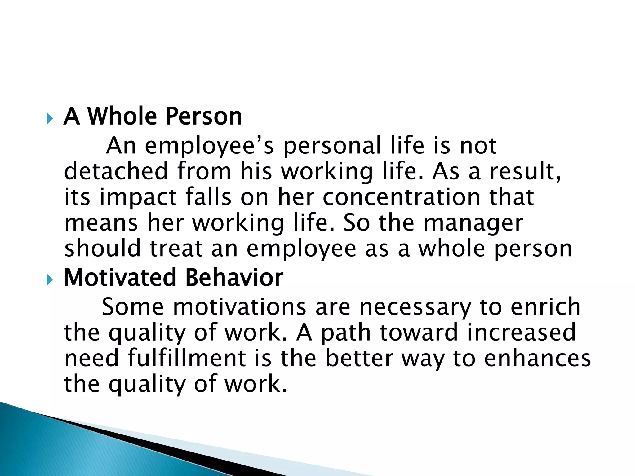  A Whole Person
An employee’s personal life is not
detached from his working life. As a result,
its impact falls on her concentration that
means her working life. So the manager
should treat an employee as a whole person
 Motivated Behavior
Some motivations are necessary to enrich
the quality of work. A path toward increased
need fulfillment is the better way to enhances
the quality of work.
 