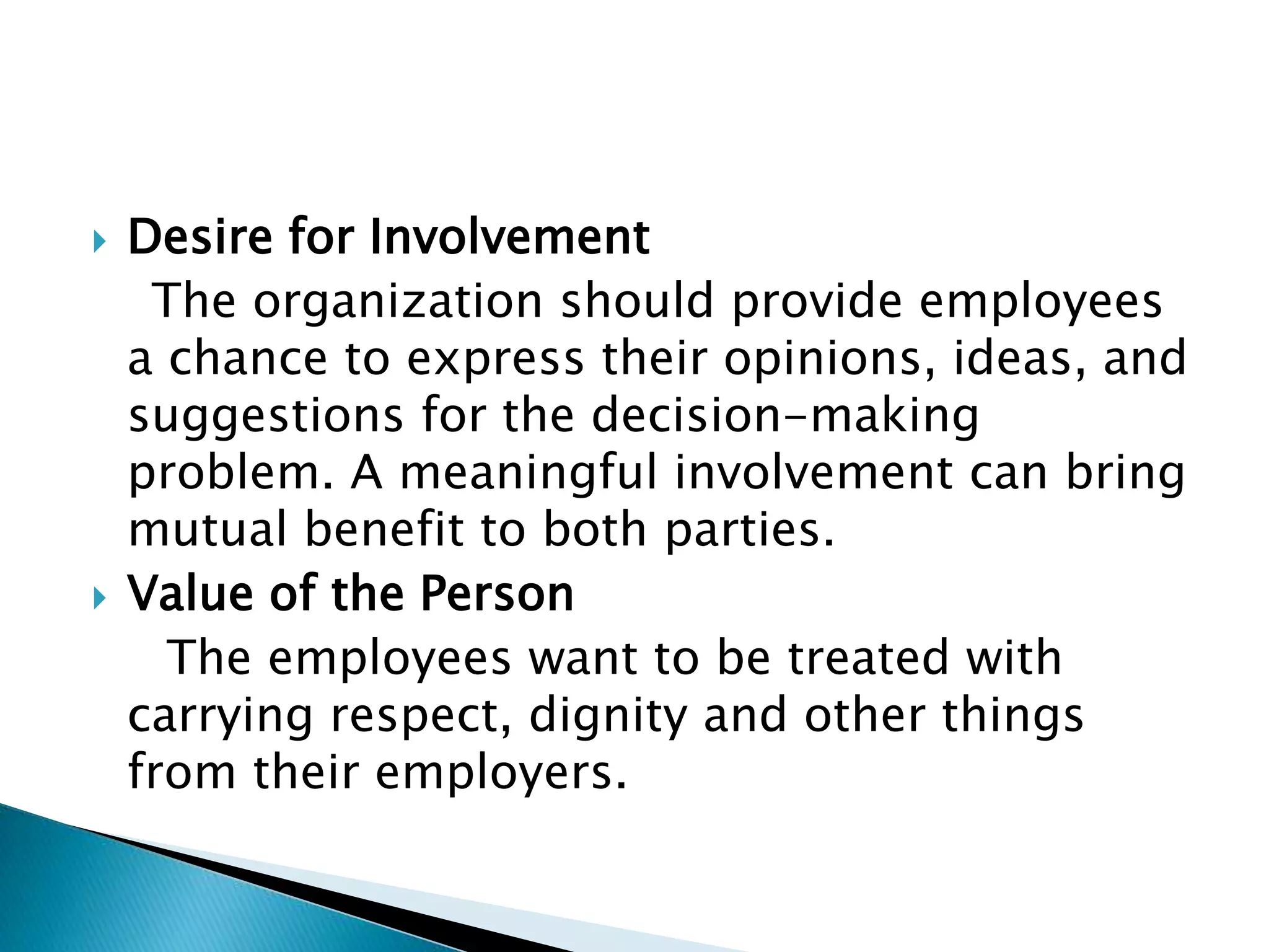  Desire for Involvement
The organization should provide employees
a chance to express their opinions, ideas, and
suggestions for the decision-making
problem. A meaningful involvement can bring
mutual benefit to both parties.
 Value of the Person
The employees want to be treated with
carrying respect, dignity and other things
from their employers.
 