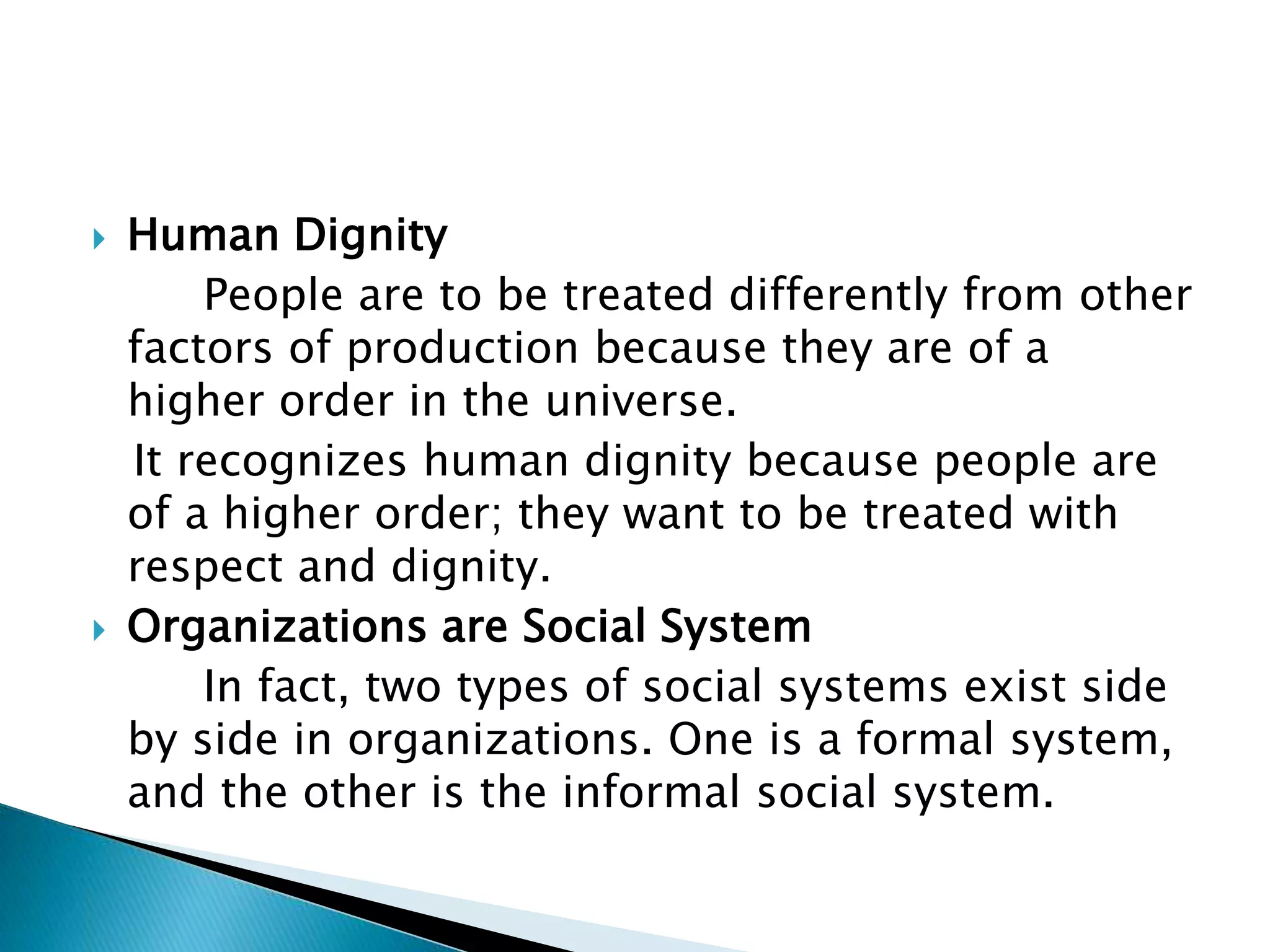  Human Dignity
People are to be treated differently from other
factors of production because they are of a
higher order in the universe.
It recognizes human dignity because people are
of a higher order; they want to be treated with
respect and dignity.
 Organizations are Social System
In fact, two types of social systems exist side
by side in organizations. One is a formal system,
and the other is the informal social system.
 