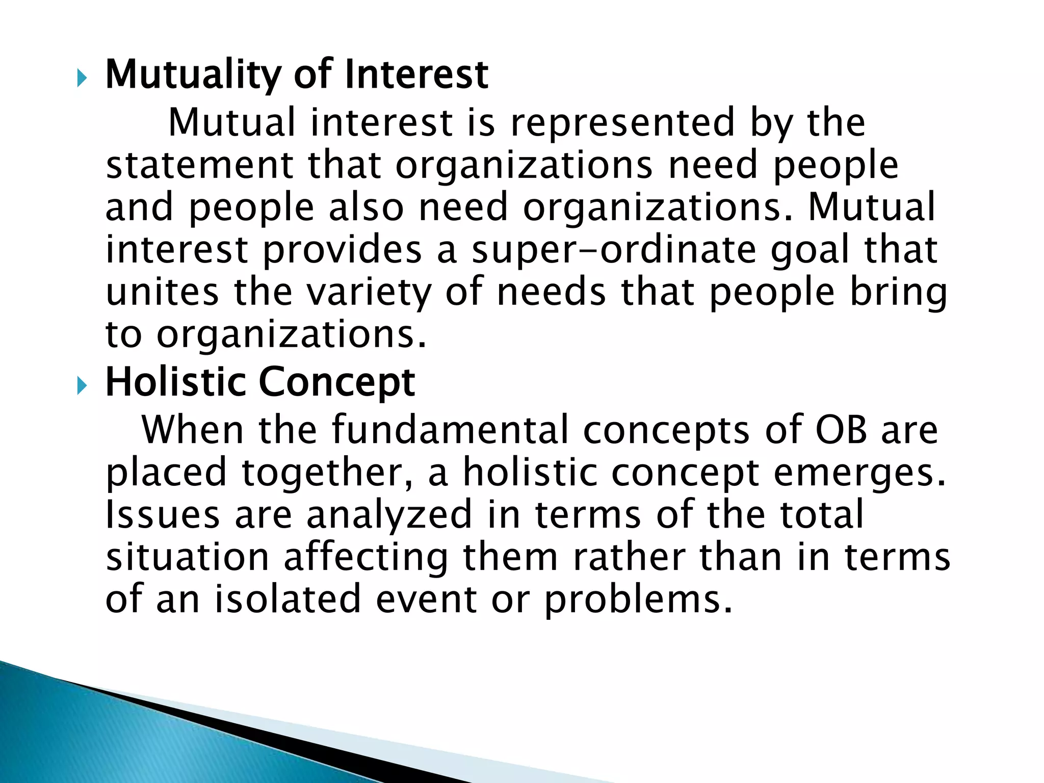  Mutuality of Interest
Mutual interest is represented by the
statement that organizations need people
and people also need organizations. Mutual
interest provides a super-ordinate goal that
unites the variety of needs that people bring
to organizations.
 Holistic Concept
When the fundamental concepts of OB are
placed together, a holistic concept emerges.
Issues are analyzed in terms of the total
situation affecting them rather than in terms
of an isolated event or problems.
 