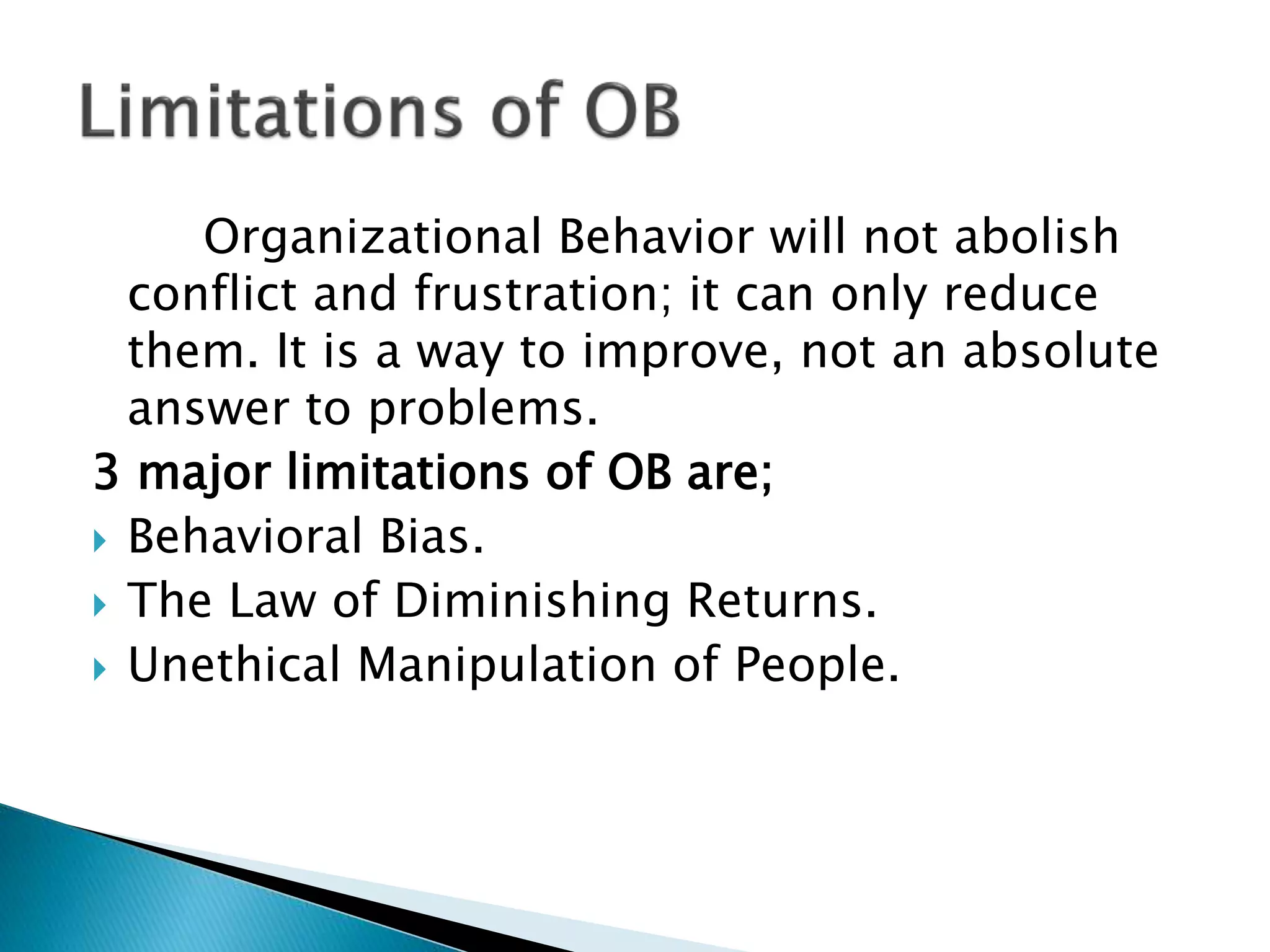 Organizational Behavior will not abolish
conflict and frustration; it can only reduce
them. It is a way to improve, not an absolute
answer to problems.
3 major limitations of OB are;
 Behavioral Bias.
 The Law of Diminishing Returns.
 Unethical Manipulation of People.
 