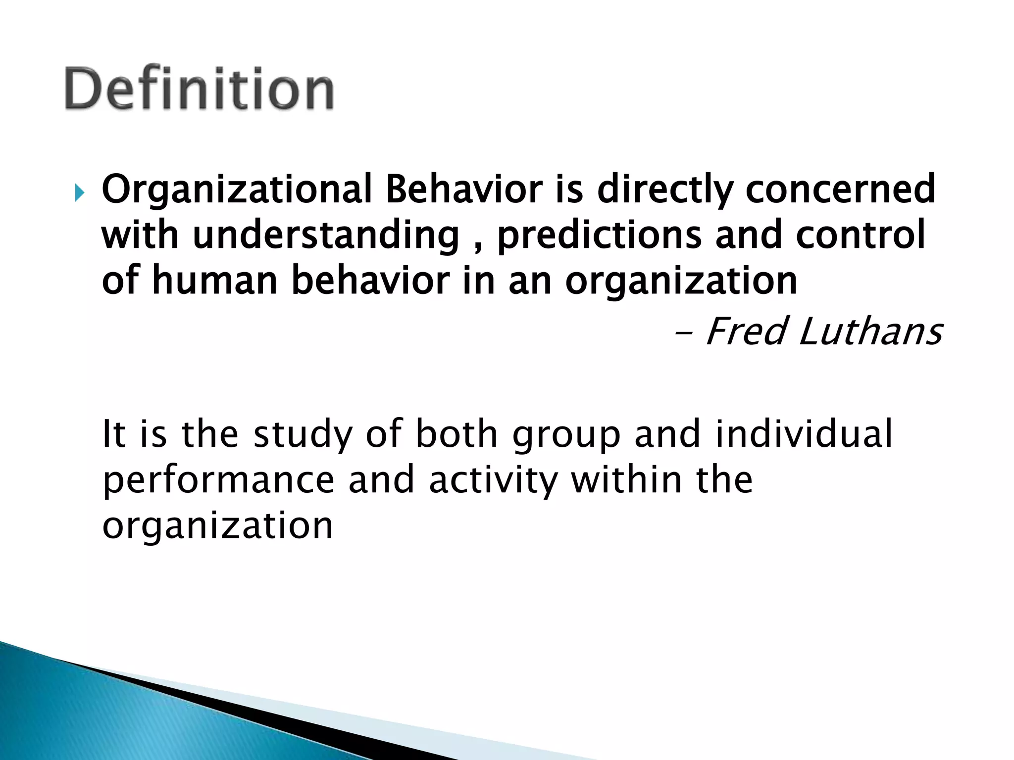  Organizational Behavior is directly concerned
with understanding , predictions and control
of human behavior in an organization
- Fred Luthans
It is the study of both group and individual
performance and activity within the
organization
 