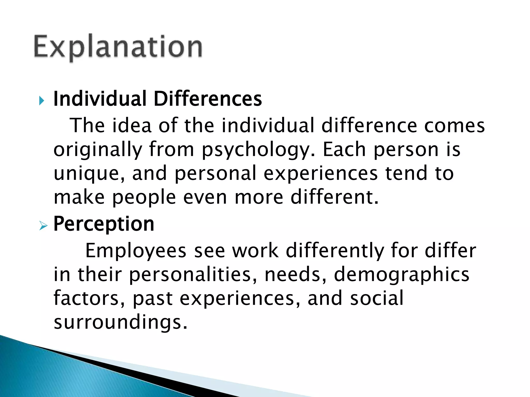  Individual Differences
The idea of the individual difference comes
originally from psychology. Each person is
unique, and personal experiences tend to
make people even more different.
 Perception
Employees see work differently for differ
in their personalities, needs, demographics
factors, past experiences, and social
surroundings.
 