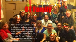OT Family
Since coming to Dunedin I have
made some amazing friends who
have become my Family away
from home. They have been
there for me when I've had no
one else. We have had some
amazing times, with plenty more
to come.
 