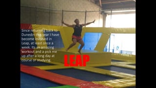 LEAP
Since returning back to
Dunedin this year I have
become involved in
Leap, at least once a
week. Its an amazing
workout and a pick me
up after a long day at
course or studying.
 