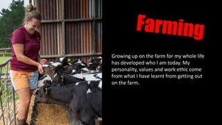 Growing up on the farm for my whole life
has developed who I am today. My
personality, values and work ethic come
from what I have learnt from getting out
on the farm.
 