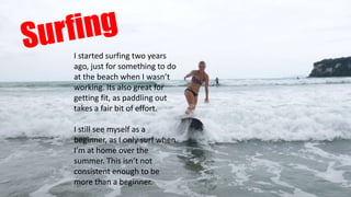 I started surfing two years
ago, just for something to do
at the beach when I wasn’t
working. Its also great for
getting fit, as paddling out
takes a fair bit of effort.
I still see myself as a
beginner, as I only surf when
I’m at home over the
summer. This isn’t not
consistent enough to be
more than a beginner.
 