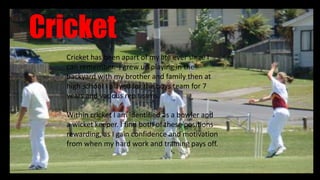 Cricket
Cricket has been apart of my life ever since I
can remember. I grew up playing in the
backyard with my brother and family then at
high school I played for the boys team for 7
years and various rep teams.
Within cricket I am identified as a bowler and
a wicket keeper. I find both of these positions
rewarding, as I gain confidence and motivation
from when my hard work and training pays off.
 