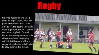 Rugby
I played Rugby for the last 3
years of high school. I was key
player for the team as I was
able to lift the teams spirits if it
wasn’t going our way. I haven’t
continued rugby in Dunedin
because training starts early in
the year when I am playing
cricket. I still see myself as a
rugby player because I do wish
to play again in the future.
 