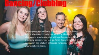 Dancing/Clubbing
I enjoy going out with my friends and having a dance,
as it is a fun way to hang out with my friends. It is
also a good way to exercise without having to create
a training session, you just go for it. Sometimes just
dancing in the kitchen or lounge randomly is a great
way to relieve stress.
 