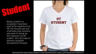 Being a student is a
occupation I have been
apart of for majority of my
life. For the past year and
a half when ever someone
asks what I’m doing my
first response is an OT
student . All in the hope to
become a qualified
Occupational Therapist.
Retrieved from http://www.cafepress.com/mf/24299135/ot-studen_tshirt?productId=198501775
 