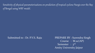 Sensitivity of physical parameterizations on prediction of tropical cyclone Nargis over the Bay
of Bengal using WRF model.
PREPARE BY : Surendra Singh
Course : M.sc(AP)
Semester : 3rd
Amity University Jaipur
Submitted to : Dr. P.V.S. Raju
 