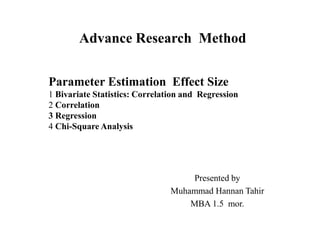 Advance Research Method
Presented by
Muhammad Hannan Tahir
MBA 1.5 mor.
Parameter Estimation Effect Size
1 Bivariate Statistics: Correlation and Regression
2 Correlation
3 Regression
4 Chi-Square Analysis
 