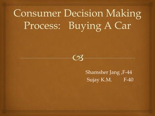 Consumer Decision Making
Process: Buying A Car
Shamsher Jang ,F-44
Sujay K.M. F-40
 