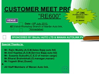 CUSTOMER MEET PROGRAME
                      ‘                                      1ST’ TIME

            “RE600”
                                                        CELEBRATED IN THIS 3
                                                            WHEELER’S
                                                            INDUSTRIES

      VENUE                                                 AT “MANAN”

                    Date:-18th July 2010.
        At:-Vatva Workshop Branch of Manan Auto link,
                        ''Ahmedabad.


          SPONCERED BY BAJAJ AUTO LTD & MANAN AUTOLINK PVT
          LTD.
Special Thanks to

    Mr. Rajiv Muddy.(A.S.M,Sales Bajaj auto ltd)
    Mr.Anil Kapilea.(A.S.M,Service Bajaj auto ltd)
    Mr. Susanta Subudhi,(C.E.O of manan cargo)
    Mr.Bharat Brahmbhatt.(G.manager,manan)
    Mr.Yogesh Bhai,(Guest)
&
    All Staff Members of Manan Auto link.
 