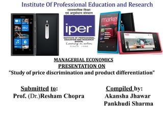 Institute Of Professional Education and Research




                  MANAGERIAL ECONOMICS
                     PRESENTATION ON
“Study of price discrimination and product differentiation”

   Submitted to:                       Compiled by:
 Prof. (Dr.)Resham Chopra             Akansha Jhawar
                                      Pankhudi Sharma
 