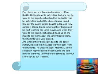 Plot: there was a police man his name is officer
Buckle. He likes to write safety tips. And one day he
went to the Napville school and he started to read
his safety tips, and all the students were bored.
One day the police station bought a dog, and they
named it Gloria. Gloria came to officer Buckle and
he start teaching her some moves. And when they
went to the Napville school and stood up on the
stage to tell them about the safety tips he wrote,
the students were very excited.
And when officer buckle got back to the police
station, he read the messages the were sent from
the students.. He was so happy! After that, all the
schools in napville called officer buckle and told
him: we want you to come to our school to tell your
safety tips to our students.
 