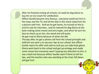 After he finished visiting all schools, he took his dog Gloria to
buy her an ice cream for celebration.
Officer Buckle became very famous , everyone could see him in
the news and the TV, and all the kids in the street asked him for
a picture with him. And we he got home, he turned on the tv
and he saw his interview , and he noticed his dog Gloria at the
back making some moves and very hyper, and when he turn his
face to check up on her, she stand and still quiet,
He got mad at Gloria because of what she did.
The day after, he got a phone call from the school principle and
told him we want u to say your tips at our school, but officer
buckle reject his offer and said no and you can take back gloria.
Gloria went back to the school and got up onstage and made
some moves but everyone wasn’t paying any attention to him, it
was a bad luck because officer buckle wasn’t there to tell his
tips, and the teacher who was standing at the chair, fell down
and got hurt.
 
