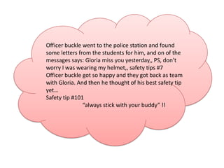 Officer buckle went to the police station and found
some letters from the students for him, and on of the
messages says: Gloria miss you yesterday,, PS, don’t
worry I was wearing my helmet,, safety tips #7
Officer buckle got so happy and they got back as team
with Gloria. And then he thought of his best safety tip
yet…
Safety tip #101
               “always stick with your buddy” !!
 