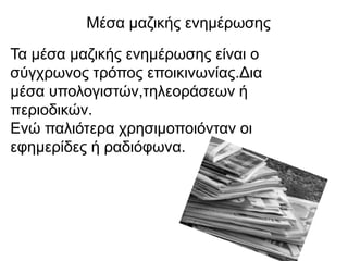 Μέσα μαζικής ενημέρωσης
Τα μέσα μαζικής ενημέρωσης είναι ο
σύγχρωνος τρόπος εποικινωνίας.Δια
μέσα υπολογιστών,τηλεοράσεων ή
περιοδικών.
Ενώ παλιότερα χρησιμοποιόνταν οι
εφημερίδες ή ραδιόφωνα.
 