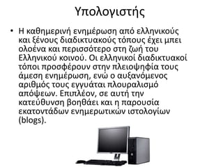 • Η καθημερινή ενημέρωση από ελληνικούς
και ξένους διαδικτυακούς τόπους έχει μπει
ολοένα και περισσότερο στη ζωή του
Ελληνικού κοινού. Οι ελληνικοί διαδικτυακοί
τόποι προσφέρουν στην πλειοψηφία τους
άμεση ενημέρωση, ενώ ο αυξανόμενος
αριθμός τους εγγυάται πλουραλισμό
απόψεων. Επιπλέον, σε αυτή την
κατεύθυνση βοηθάει και η παρουσία
εκατοντάδων ενημερωτικών ιστολογίων
(blogs).
Yπολογιστής
 