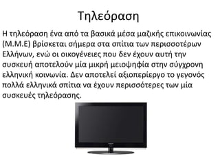 Τηλεόραση
Η τηλεόραση ένα από τα βασικά μέσα μαζικής επικοινωνίας
(Μ.Μ.Ε) βρίσκεται σήμερα στα σπίτια των περισσοτέρων
Ελλήνων, ενώ οι οικογένειες που δεν έχουν αυτή την
συσκευή αποτελούν μία μικρή μειοψηφία στην σύγχρονη
ελληνική κοινωνία. Δεν αποτελεί αξιοπερίεργο το γεγονός
πολλά ελληνικά σπίτια να έχουν περισσότερες των μία
συσκευές τηλεόρασης.
 