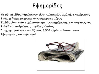 Eφημερίδες
Οι εφημερίδες παρόλο που είναι παλιό μέσο μαζικής ενημέρωσης
Είναι χρήσιμο μέχρι και στις σημερινές μέρες.
Καθώς είναι ένας ευχάριστος τρόπος ενημέρωσης και ψυχαγωγίας
Ειδικά για ανθρώπους μεγάλης ηλικίας.
Στη χώρα μας παρουσιάζονται 6.000 περίπου έντυπα από
Εφημερίδες και περιοδικά.
 