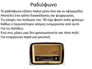 Ραδιόφωνο
Το ραδιόφωνο εξίσου παλιό μέσο όσο και οι εφημερίδες
Αποτελεί ένα τρόπο διασκέδασης και ψυχαγωγίας.
Τις εποχές του πολέμου του ‘40 είχε φανεί πολύ χρήσιμο
Καθώς ο περισσότερος κόσμος ενημερώταν από αυτό
Για τις εξελίξεις.
Ενώ στις μέρες μας δεν χρησιμοποιείτε και τόσο πολύ
Για ενημέρωση παρά για μουσική.
 