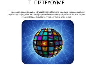 ΤΙ ΠΙΣΤΕΥΟΥΜΕ
Η τηλεόραση ,το ραδιόφωνο,οι εφημερίδες,το διαδίκτυο,το τηλέφωνο είναι μέσα μαζικής
ενημέροσης.Επήσης είναι και οι ειδήσης οπου λενε κάποιες φορές ψέματα.Τα μέσα μαζικής
ενημέροσης μας ενημερώνουν για οτι γίνεται στον κόσμο.
 