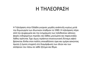 Η ΤΗΛΕΟΡΑΣΗ
Η Τηλεόραση στην Ελλάδα γνώρισε μεγάλη ανάπτυξη κυρίως μετά
την δημιουργία των ιδιωτικών σταθμών το 1989. Η τηλεόραση πέρα
από την ψυχαγωγία και την ενημέρωση των τηλεθεατών κάποιες
φορές ενδεχομένως περνάει και λάθος μηνύματα και παρουσιάζει
λάθος πρότυπα. Έχει όμως τεράστια επικοινωνιακή δύναμη αφού
βρίσκεται δίπλα στον πολίτη οποιαδήποτε ώρα και ημέρα ασκώντας
άμεση ή έμεση επιρροή στη διαμόρφωση των ιδεών και των
απόψεών του πάνω σε κάθε ζήτημα και θέμα.
 