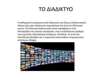 ΤΟ ΔΙΑΔΙΚΤΥΟ
Η καθημερινή ενημέρωση από ελληνικούς και ξένους διαδικτυακούς
τόπους έχει μπει ολοένα και περισσότερο στη ζωή του Ελληνικού
κοινού. Οι ελληνικοί διαδικτυακοί τόποι προσφέρουν στην
πλειοψηφία τους άμεση ενημέρωση, ενώ ο αυξανόμενος αριθμός
τους εγγυάται πλουραλισμό απόψεων. Επιπλέον, σε αυτή την
κατεύθυνση βοηθάει και η παρουσία εκατοντάδων ενημερωτικών
ιστολογίων (blogs).
 