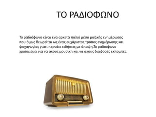 ΤΟ ΡΑΔΙΟΦΩΝΟ
Το ραδιόφωνο είναι ένα αρκετά παλιό μέσο μαζικής ενημέρωσης
που όμως θεωρείται ως ένας ευχάριστος τρόπος ενημέρωσης και
ψυχαγωγίας γιατί περνάει ειδήσεις με άποψη.Το ραδιοφωνο
χρισημευει για να ακους μουσικη και να ακους διαφορες εκπομπες.
 
