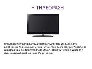 Η ΤΗΛΕΟΡΑΣΗ
Η τηλεόραση είναι ένα σύστημα τηλεπικοινωνίας που χρησιμεύει στη
μετάδοση και λήψη κινούμενων εικόνων και ήχου εξ αποστάσεως. Aποτελεί το
κυριότερο και δημοφιλέστερο Μέσο Μαζικής Επικοινωνίας και η χρήση της
είναι ιδιαίτερα διαδεδομένη σε όλο τον κόσμο.
 
