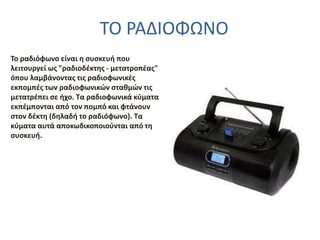 ΤΟ ΡΑΔΙΟΦΩΝΟ
To ραδιόφωνο είναι η συσκευή που
λειτουργεί ως "ραδιοδέκτης - μετατροπέας"
όπου λαμβάνοντας τις ραδιοφωνικές
εκπομπές των ραδιοφωνικών σταθμών τις
μετατρέπει σε ήχο. Τα ραδιοφωνικά κύματα
εκπέμπονται από τον πομπό και φτάνουν
στον δέκτη (δηλαδή το ραδιόφωνο). Τα
κύματα αυτά αποκωδικοποιούνται από τη
συσκευή.
 