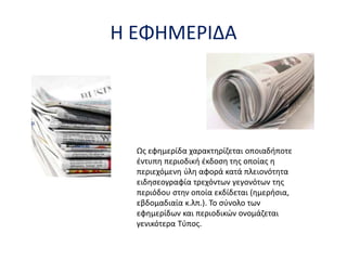 Η ΕΦΗΜΕΡΙΔΑ
Ως εφημερίδα χαρακτηρίζεται οποιαδήποτε
έντυπη περιοδική έκδοση της οποίας η
περιεχόμενη ύλη αφορά κατά πλειονότητα
ειδησεογραφία τρεχόντων γεγονότων της
περιόδου στην οποία εκδίδεται (ημερήσια,
εβδομαδιαία κ.λπ.). Το σύνολο των
εφημερίδων και περιοδικών ονομάζεται
γενικότερα Τύπος.
 