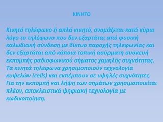 ΚΙΝΗΤΟ
Κινητό τηλέφωνο ή απλά κινητό, ονομάζεται κατά κύριο
λόγο το τηλέφωνο που δεν εξαρτάται από φυσική
καλωδιακή σύνδεση με δίκτυο παροχής τηλεφωνίας και
δεν εξαρτάται από κάποια τοπική ασύρματη συσκευή
εκπομπής ραδιοφωνικού σήματος χαμηλής συχνότητας.
Τα κινητά τηλέφωνα χρησιμοποιούν τεχνολογία
κυψελών (cells) και εκπέμπουν σε υψηλές συχνότητες.
Για την εκπομπή και λήψη των σημάτων χρησιμοποιείται
πλέον, αποκλειστικά ψηφιακή τεχνολογία με
κωδικοποίηση.
 