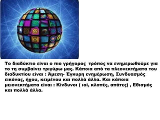 Το διαδύκτιο είναι ο πιο γρήγορος τρόπος να ενημερωθούμε για
το τη συμβαίνει τριγύρω μας. Κάποια από τα πλεονεκτήματα του
διαδυκτίου είναι : Άμεση- Έγκυρη ενημέρωση, Συνδυασμός
εικόνας, ήχου, κειμένου και πολλά άλλα. Και κάποια
μειονεκτήματα είναι : Κίνδυνοι ( ιοί, κλοπές, απάτες) , Εθισμός
και πολλά άλλα.
 