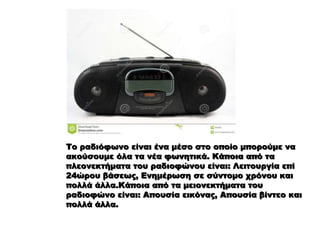 Το ραδιόφωνο είναι ένα μέσο στο οποίο μπορούμε να
ακούσουμε όλα τα νέα φωνητικά. Κάποια από τα
πλεονεκτήματα του ραδιοφώνου είναι: Λειτουργία επί
24ώρου βάσεως, Ενημέρωση σε σύντομο χρόνου και
πολλά άλλα.Κάποια από τα μειονεκτήματα του
ραδιοφώνο είναι: Απουσία εικόνας, Απουσία βίντεο και
πολλά άλλα.
 