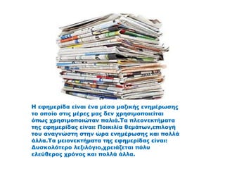 Η εφημερίδα είναι ένα μέσο μαζικής ενημέρωσης
το οποίο στις μέρες μας δεν χρησιμοποιείται
όπως χρησιμοποιώταν παλιά.Τα πλεονεκτήματα
της εφημερίδας είναι: Ποικιλία θεμάτων,επιλογή
του αναγνώστη στην ώρα ενημέρωσης και πολλά
άλλα.Τα μειονεκτήματα της εφημερίδας είναι:
Δυσκολότερο λεξιλόγιο,χρειάζεται πόλυ
ελεύθερος χρόνος και πολλά άλλα.
 