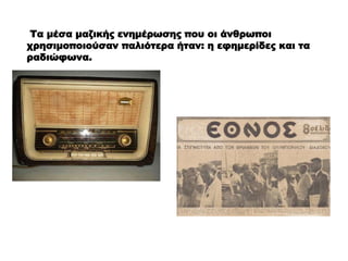 Τα μέσα μαζικής ενημέρωσης που οι άνθρωποι
χρησιμοποιούσαν παλιότερα ήταν: η εφημερίδες και τα
ραδιώφωνα.
 